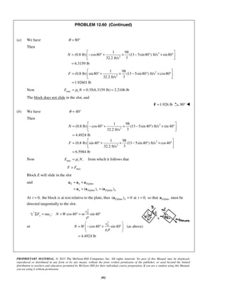 PROPRIETARY MATERIAL. © 2013 The McGraw-Hill Companies, Inc. All rights reserved. No part of this Manual may be displayed,
reproduced or distributed in any form or by any means, without the prior written permission of the publisher, or used beyond the limited
distribution to teachers and educators permitted by McGraw-Hill for their individual course preparation. If you are a student using this Manual,
you are using it without permission.
392
PROBLEM 12.60 (Continued)
(a) We have 80θ = °
Then
2
2
1 98
(0.8 lb) cos80 (13 5sin80 ) ft/s sin80
332.2 ft/s
6.3159 lb
N
 
= − ° + × − ° × ° 
 
=
2
2
1 98
(0.8 lb) sin80 (13 5sin80 ) ft/s cos80
332.2 ft/s
1.92601 lb
F
 
= ° + × − ° × ° 
 
=
Now max 0.35(6.3159 lb) 2.2106 lbsF Nμ= = =
The block does not slide in the slot, and
1.926 lb=F 80° 
(b) We have 40θ = °
Then
2
2
1 98
(0.8 lb) cos40 (13 5sin 40 ) ft/s sin 40
332.2 ft/s
4.4924 lb
N
 
= − ° + × − ° × ° 
 
=
2
2
1 98
(0.8 lb) sin 40 (13 5sin 40 ) ft/s cos40
332.2 ft/s
6.5984 lb
F
 
= ° + × − ° × ° 
 
=
Now max ,μ= sF N from which it follows that
maxF F>
Block E will slide in the slot
and /plate
/plate /plate( ) ( )
E n E
n E t E n
= +
= + +
a a a
a a a
At 0,t = the block is at rest relative to the plate, thus /plate( ) 0E n =a at 0,t = so that /plateEa must be
directed tangentially to the slot.
2
: cos40 sin 40E
x x
v
F ma N W m
ρ
Σ = + ° = °
or
2
cos40 sin 40 (as above)
4.4924 lb
ρ
 
= − ° + °  
 
=
Ev
N W
g
 