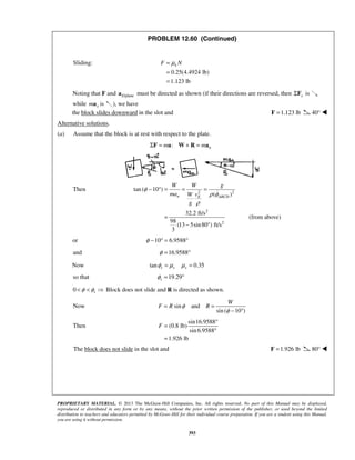 PROPRIETARY MATERIAL. © 2013 The McGraw-Hill Companies, Inc. All rights reserved. No part of this Manual may be displayed,
reproduced or distributed in any form or by any means, without the prior written permission of the publisher, or used beyond the limited
distribution to teachers and educators permitted by McGraw-Hill for their individual course preparation. If you are a student using this Manual,
you are using it without permission.
393
PROBLEM 12.60 (Continued)
Sliding:
0.25(4.4924 lb)
1.123 lb
kF Nμ=
=
=
Noting that F and /planeEa must be directed as shown (if their directions are reversed, then xΣF is
while xma is ), we have
the block slides downward in the slot and 1.123 lb=F 40° 
Alternative solutions.
(a) Assume that the block is at rest with respect to the plate.
: nm mΣ = + =F a W R a
Then 2 2
2
2
tan ( 10 )
( )
32.2 ft/s
(from above)
98
(13 5sin80 ) ft/s
3
φ
ρ φ
ρ
− ° = = =
=
− °
n E ABCD
W W g
ma vW
g
or 10 6.9588φ − ° = °
and 16.9588φ = °
Now tan 0.35s s sφ μ μ= =
so that 19.29sφ = °
0 sφ φ< <  Block does not slide and R is directed as shown.
Now sin and
sin ( 10 )
W
F R Rφ
φ
= =
− °
Then
sin16.9588
(0.8 lb)
sin 6.9588
1.926 lb
F
°
=
°
=
The block does not slide in the slot and 1.926 lb=F 80° 
 