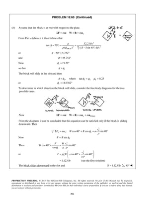 PROPRIETARY MATERIAL. © 2013 The McGraw-Hill Companies, Inc. All rights reserved. No part of this Manual may be displayed,
reproduced or distributed in any form or by any means, without the prior written permission of the publisher, or used beyond the limited
distribution to teachers and educators permitted by McGraw-Hill for their individual course preparation. If you are a student using this Manual,
you are using it without permission.
394
PROBLEM 12.60 (Continued)
(b) Assume that the block is at rest with respect to the plate.
: nm mΣ = + =F a W R a
From Part a (above), it then follows that
2
2 298
3
32.2 ft/s
tan ( 50 )
( ) (13 5sin 40 ) ft/sABCD
g
φ
ρ φ
− ° = =
− °
or 50 5.752φ − ° = °
and 55.752φ = °
Now 19.29sφ = °
so that sφ φ>
The block will slide in the slot and then
,φ φ= k where tan 0.25k k kφ μ μ= =
or 14.0362kφ = °
To determine in which direction the block will slide, consider the free-body diagrams for the two
possible cases.
Now /plate: n Em m mΣ = + = +F a W R a a
From the diagrams it can be concluded that this equation can be satisfied only if the block is sliding
downward. Then
2
: cos40 cos sin 40E
x x k
v
F ma W R mφ
ρ
Σ = ° + = °
Now sin kF R φ=
Then
2
cos40 sin 40
tan
E
k
vF W
W
gφ ρ
° + = °
or
2
cos40 sin 40E
k
v
F W
g
μ
ρ
 
= − ° + °  
 
1.123 lb= (see the first solution)
The block slides downward in the slot and 1.123 lb=F 40° 
 