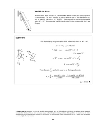 PROPRIETARY MATERIAL. © 2013 The McGraw-Hill Companies, Inc. All rights reserved. No part of this Manual may be displayed,
reproduced or distributed in any form or by any means, without the prior written permission of the publisher, or used beyond the limited
distribution to teachers and educators permitted by McGraw-Hill for their individual course preparation. If you are a student using this Manual,
you are using it without permission.
395
PROBLEM 12.61
A small block B fits inside a lot cut in arm OA which rotates in a vertical plane at
a constant rate. The block remains in contact with the end of the slot closest to A
and its speed is 1.4 m/s for 0 150 .θ≤ ≤ ° Knowing that the block begins to slide
when 150 ,θ = ° determine the coefficient of static friction between the block and
the slot.
SOLUTION
Draw the free body diagrams of the block B when the arm is at 150 .θ = °
2
0, 9.81 m/stv a g= = =
: sin30 0t tF ma mg NΣ = − ° + =
sin30N mg= °
2
: cos30n n
v
F ma mg F m
ρ
Σ = ° − =
2
cos30
mv
F mg
ρ
= ° −
Form the ratio ,
F
N
and set it equal to sμ for impending slip.
2 2
cos30 / 9.81cos30 (1.4) /0.3
sin30 9.81sin30
s
F g v
N g
ρ
μ
° − ° −
= = =
° °
0.400sμ = 
 