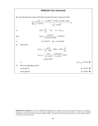 PROPRIETARY MATERIAL. © 2013 The McGraw-Hill Companies, Inc. All rights reserved. No part of this Manual may be displayed,
reproduced or distributed in any form or by any means, without the prior written permission of the publisher, or used beyond the limited
distribution to teachers and educators permitted by McGraw-Hill for their individual course preparation. If you are a student using this Manual,
you are using it without permission.
397
PROBLEM 12.62 (Continued)
We must determine the values of θ which maximize the above expression. Thus
( )
( )
2
2
2
2
sinsin (cos )( cos )cos
0
sin
sin
B
B
B
g
v
g
gv
v
d
d
ρ
ρ
ρ
θθ θ θθ
θθ θ
−− − − 
  = =
− 
− 
or
2
minsin for ( )B
s s
v
g
θ μ μ
ρ
= =
Now
( )
2
2 10
12
(2.2 ft/s)
sin 0.180373
(32.2 ft/s ) ft
θ = =
or 10.3915 and 169.609θ θ= ° = °
(a) From above,
2
2
min
min 21
sin
cos
( ) where sin
sin
cos cos sin
( ) tan
sin 1 sin
tan10.3915
B
B
s g
v
s
v
gρ
θ
θ
μ θ
ρθ
θ θ θ
μ θ
θ θ
= =
−
= = =
− −
= °
or min( ) 0.1834sμ = 
(b) We have impending motion
to the left for 10.39θ = ° 
to the right for 169.6θ = ° 
 