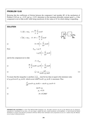 PROPRIETARY MATERIAL. © 2013 The McGraw-Hill Companies, Inc. All rights reserved. No part of this Manual may be displayed,
reproduced or distributed in any form or by any means, without the prior written permission of the publisher, or used beyond the limited
distribution to teachers and educators permitted by McGraw-Hill for their individual course preparation. If you are a student using this Manual,
you are using it without permission.
398
PROBLEM 12.63
Knowing that the coefficients of friction between the component I and member BC of the mechanism of
Problem 12.62 are 0.35sμ = and 0.25,kμ = determine (a) the maximum allowable constant speed Bv if the
component is not to slide on BC while being transferred, (b) the values of θ for which sliding is impending.
SOLUTION
2
: cosB
x x
vW
F ma F
g
θ
ρ
Σ = =
+
2
: sinB
y y
vW
F ma N W
g
θ
ρ
Σ = − = −
or
2
1 sinBv
N W
g
θ
ρ
 
= −  
 
Now max
2
1 sin
s
B
s
F N
v
W
g
μ
μ θ
ρ
=
 
= −  
 
and for the component not to slide
maxF F<
or
2 2
cos 1 sinB B
s
v vW
W
g g
θ μ θ
ρ ρ
 
< −  
 
or 2
cos sin
B s
s
g
v
ρ
μ
θ μ θ
<
+
(1)
To ensure that this inequality is satisfied, ( )2
max
Bv must be less than or equal to the minimum value
of /(cos sin ),s sgμ ρ θ μ θ+ which occurs when (cos sin )sθ μ θ+ is maximum. Thus
(cos sin ) sin cos 0s s
d
d
θ μ θ θ μ θ
θ
+ = − + =
or tan
0.35
s
s
θ μ
μ
=
=
or 19.2900θ = °
 