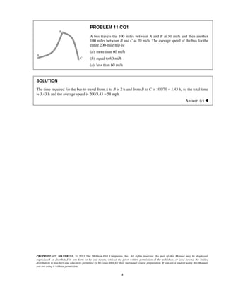 PROPRIETARY MATERIAL. © 2013 The McGraw-Hill Companies, Inc. All rights reserved. No part of this Manual may be displayed,
reproduced or distributed in any form or by any means, without the prior written permission of the publisher, or used beyond the limited
distribution to teachers and educators permitted by McGraw-Hill for their individual course preparation. If you are a student using this Manual,
you are using it without permission.
3
PROBLEM 11.CQ1
A bus travels the 100 miles between A and B at 50 mi/h and then another
100 miles between B and C at 70 mi/h. The average speed of the bus for the
entire 200-mile trip is:
(a) more than 60 mi/h
(b) equal to 60 mi/h
(c) less than 60 mi/h
SOLUTION
The time required for the bus to travel from A to B is 2 h and from B to C is 100/70 = 1.43 h, so the total time
is 3.43 h and the average speed is 200/3.43 = 58 mph.
Answer: (c) 
 