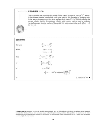 PROPRIETARY MATERIAL. © 2013 The McGraw-Hill Companies, Inc. All rights reserved. No part of this Manual may be displayed,
reproduced or distributed in any form or by any means, without the prior written permission of the publisher, or used beyond the limited
distribution to teachers and educators permitted by McGraw-Hill for their individual course preparation. If you are a student using this Manual,
you are using it without permission.
39
PROBLEM 11.30
The acceleration due to gravity of a particle falling toward the earth is 2 2
/ ,a gR r= − where r
is the distance from the center of the earth to the particle, R is the radius of the earth, and g
is the acceleration due to gravity at the surface of the earth. If 3960 mi,R = calculate the
escape velocity, that is, the minimum velocity with which a particle must be projected
vertically upward from the surface of the earth if it is not to return to the earth. (Hint: 0v =
for .)r = ∞
SOLUTION
We have
2
2
dv gR
v a
dr r
= = −
When ,
, 0
er R v v
r v
= =
= ∞ =
then
20
2
ev R
gR
vdv dr
r
∞
= − 
or 2 21 1
2
e
R
v gR
r
∞
 
− =  
 
or
1/2
2
2
5280 ft
2 32.2 ft/s 3960 mi
1 mi
ev gR=
 
= × × × 
 
or 3
36.7 10 ft/sev = × 
 