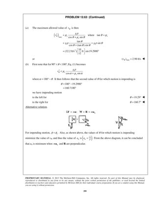 PROPRIETARY MATERIAL. © 2013 The McGraw-Hill Companies, Inc. All rights reserved. No part of this Manual may be displayed,
reproduced or distributed in any form or by any means, without the prior written permission of the publisher, or used beyond the limited
distribution to teachers and educators permitted by McGraw-Hill for their individual course preparation. If you are a student using this Manual,
you are using it without permission.
399
PROBLEM 12.63 (Continued)
(a) The maximum allowed value of Bv is then
( )2
max
2
where tan
cos sin
tan
sin
cos (tan ) sin
10
(32.2 ft/s ) ft sin 19.2900
12
B s s
s
g
v
g g
ρ
μ θ μ
θ μ θ
θ
ρ ρ θ
θ θ θ
= =
+
= =
+
 
= ° 
 
or max( ) 2.98 ft/sBv = 
(b) First note that for 90 180 ,θ° < < ° Eq. (1) becomes
2
cos sin
B s
s
g
v
ρ
μ
α μ α
<
+
where 180 .α θ= ° − It then follows that the second value of θ for which motion is impending is
180 19.2900
160.7100
θ = ° − °
= °
we have impending motion
to the left for 19.29θ = ° 
to the right for 160.7θ = ° 
Alternative solution.
: nm mΣ = + =F a W R a
For impending motion, .sφ φ= Also, as shown above, the values of θ for which motion is impending
minimize the value of vB, and thus the value of ( )2
is .ρ
= Bv
n na a From the above diagram, it can be concluded
that an is minimum when nma and R are perpendicular.
 