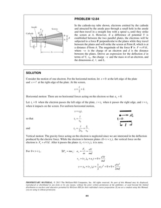 PROPRIETARY MATERIAL. © 2013 The McGraw-Hill Companies, Inc. All rights reserved. No part of this Manual may be displayed,
reproduced or distributed in any form or by any means, without the prior written permission of the publisher, or used beyond the limited
distribution to teachers and educators permitted by McGraw-Hill for their individual course preparation. If you are a student using this Manual,
you are using it without permission.
401
PROBLEM 12.64
In the cathode-ray tube shown, electrons emitted by the cathode
and attracted by the anode pass through a small hole in the anode
and then travel in a straight line with a speed v0 until they strike
the screen at A. However, if a difference of potential V is
established between the two parallel plates, the electrons will be
subjected to a force F perpendicular to the plates while they travel
between the plates and will strike the screen at Point B, which is at
a distance δ from A. The magnitude of the force F is / ,F eV d=
where e− is the charge of an electron and d is the distance
between the plates. Derive an expression for the deflection d in
terms of V, 0 ,v the charge e− and the mass m of an electron, and
the dimensions d, , and L.
SOLUTION
Consider the motion of one electron. For the horizontal motion, let 0x = at the left edge of the plate
and x =  at the right edge of the plate. At the screen,
2
x L= +

Horizontal motion: There are no horizontal forces acting on the electron so that 0.xa =
Let 1 0t = when the electron passes the left edge of the plate, 1t t= when it passes the right edge, and 2t t=
when it impacts on the screen. For uniform horizontal motion,
0 ,x v t=
so that 1
0
t
v
=

and 2
0 0
.
2
L
t
v v
= +

Vertical motion: The gravity force acting on the electron is neglected since we are interested in the deflection
produced by the electric force. While the electron is between plates 1(0 ),t t< < the vertical force on the
electron is / .yF eV d= After it passes the plates 1 2( ),t t t< < it is zero.
For 10 ,t t< <
0
2
2
0 0
:
( ) 0
1
( ) 0 0
2 2
y
y y y
y y y
y y
F eV
F ma a
m md
eVt
v v a t
md
eVt
y y v t a t
md
Σ = = =
= + = +
= + + = + +
 