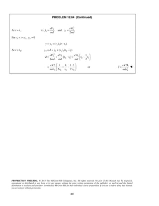 PROPRIETARY MATERIAL. © 2013 The McGraw-Hill Companies, Inc. All rights reserved. No part of this Manual may be displayed,
reproduced or distributed in any form or by any means, without the prior written permission of the publisher, or used beyond the limited
distribution to teachers and educators permitted by McGraw-Hill for their individual course preparation. If you are a student using this Manual,
you are using it without permission.
402
PROBLEM 12.64 (Continued)
At 1,t t=
2
1 1
1 1( ) and
2
y
eVt eVt
v y
md md
= =
For 1 2 , 0yt t t a< < =
1 1 1( ) ( )yy y v t t= + −
At 2 ,=t t
( )
2 1 1 2 1
2
1 1 1
2 1 2 1
( ) ( )
1
2 2
yy y v t t
eVt eVt eVt
t t t t
md md md
δ
δ
= = + −
 
= + − = − 
 
0 0 0 0
1
2 2
eV L
mdv v v v
 
= + − 
 
  
or 2
0
eV
mdv
L
δ =


 