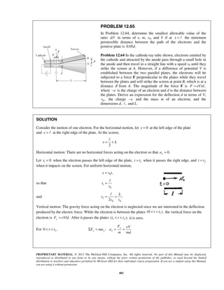 PROPRIETARY MATERIAL. © 2013 The McGraw-Hill Companies, Inc. All rights reserved. No part of this Manual may be displayed,
reproduced or distributed in any form or by any means, without the prior written permission of the publisher, or used beyond the limited
distribution to teachers and educators permitted by McGraw-Hill for their individual course preparation. If you are a student using this Manual,
you are using it without permission.
403
PROBLEM 12.65
In Problem 12.64, determine the smallest allowable value of the
ratio /d in terms of e, m, v0, and V if at x =  the minimum
permissible distance between the path of the electrons and the
positive plate is 0.05 .d
Problem 12.64 In the cathode-ray tube shown, electrons emitted by
the cathode and attracted by the anode pass through a small hole in
the anode and then travel in a straight line with a speed v0 until they
strike the screen at A. However, if a difference of potential V is
established between the two parallel plates, the electrons will be
subjected to a force F perpendicular to the plates while they travel
between the plates and will strike the screen at point B, which is at a
distance δ from A. The magnitude of the force F is / ,F eV d=
where e− is the charge of an electron and d is the distance between
the plates. Derive an expression for the deflection d in terms of V,
0 ,v the charge e− and the mass m of an electron, and the
dimensions d, , and L.
SOLUTION
Consider the motion of one electron. For the horizontal motion, let 0x = at the left edge of the plate
and x =  at the right edge of the plate. At the screen,
2
x L= +

Horizontal motion: There are no horizontal forces acting on the electron so that 0.xa =
Let 1 0t = when the electron passes the left edge of the plate, 1t t= when it passes the right edge, and 2t t=
when it impacts on the screen. For uniform horizontal motion,
0 ,x v t=
so that 1
0
t
v
=

and 2
0 0
.
2
L
t
v v
= +

Vertical motion: The gravity force acting on the electron is neglected since we are interested in the deflection
produced by the electric force. While the electron is between the plates 1(0 ),t t< < the vertical force on the
electron is / .yF eV d= After it passes the plates 1 2( ),t t t< < it is zero.
For 10 ,t t< < :
y
y y y
F eV
F ma a
m md
Σ = = =
 