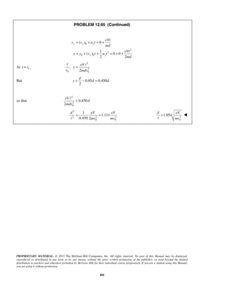 PROPRIETARY MATERIAL. © 2013 The McGraw-Hill Companies, Inc. All rights reserved. No part of this Manual may be displayed,
reproduced or distributed in any form or by any means, without the prior written permission of the publisher, or used beyond the limited
distribution to teachers and educators permitted by McGraw-Hill for their individual course preparation. If you are a student using this Manual,
you are using it without permission.
404
PROBLEM 12.65 (Continued)
0
2
2
0 0
( ) 0
1
( ) 0 0
2 2
y y y
y y
eVt
v v a t
md
eVt
y y v t a t
md
= + = +
= + + = + +
At 1,=t t
2
2
0 0
,
2
=
 eV
y
v mdv
But 0.05 0.450
2
d
y d d< − =
so that
2
2
0
0.450
2
eV
d
mdv
<

2
2 2 2
0 0
1
1.111
0.450 2
d eV eV
mv mv
> =
 2
0
1.054
d eV
mv
>


 