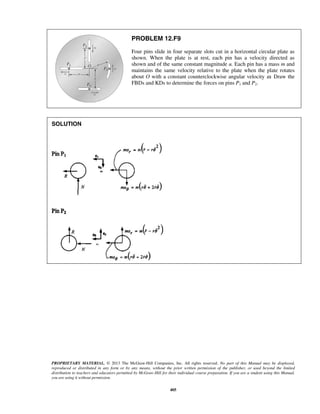 PROPRIETARY MATERIAL. © 2013 The McGraw-Hill Companies, Inc. All rights reserved. No part of this Manual may be displayed,
reproduced or distributed in any form or by any means, without the prior written permission of the publisher, or used beyond the limited
distribution to teachers and educators permitted by McGraw-Hill for their individual course preparation. If you are a student using this Manual,
you are using it without permission.
405
PROBLEM 12.F9
Four pins slide in four separate slots cut in a horizontal circular plate as
shown. When the plate is at rest, each pin has a velocity directed as
shown and of the same constant magnitude u. Each pin has a mass m and
maintains the same velocity relative to the plate when the plate rotates
about O with a constant counterclockwise angular velocity ω. Draw the
FBDs and KDs to determine the forces on pins P1 and P2.
SOLUTION
 