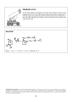 PROPRIETARY MATERIAL. © 2013 The McGraw-Hill Companies, Inc. All rights reserved. No part of this Manual may be displayed,
reproduced or distributed in any form or by any means, without the prior written permission of the publisher, or used beyond the limited
distribution to teachers and educators permitted by McGraw-Hill for their individual course preparation. If you are a student using this Manual,
you are using it without permission.
406
PROBLEM 12.F10
At the instant shown, the length of the boom AB is being decreased at the
constant rate of 0.2 m/s, and the boom is being lowered at the constant rate of
0.08 rad/s. If the mass of the men and lift connected to the boom at Point B is m,
draw the FBD and KD that could be used to determine the horizontal and
vertical forces at B.
SOLUTION
Where 6 m,r = 0.2 m/s,r = − 0, 0.08 rad/s, 0r θ θ= = − = 
 