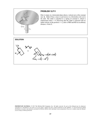 PROPRIETARY MATERIAL. © 2013 The McGraw-Hill Companies, Inc. All rights reserved. No part of this Manual may be displayed,
reproduced or distributed in any form or by any means, without the prior written permission of the publisher, or used beyond the limited
distribution to teachers and educators permitted by McGraw-Hill for their individual course preparation. If you are a student using this Manual,
you are using it without permission.
407
PROBLEM 12.F11
Disk A rotates in a horizontal plane about a vertical axis at the constant
rate 0.θ Slider B has a mass m and moves in a frictionless slot cut in
the disk. The slider is attached to a spring of constant k, which is
undeformed when r = 0. Knowing that the slider is released with no
radial velocity in the position r = r0, draw a FBD and KD at an arbitrary
distance r from O.
SOLUTION
 
