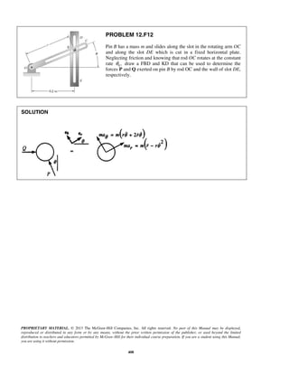PROPRIETARY MATERIAL. © 2013 The McGraw-Hill Companies, Inc. All rights reserved. No part of this Manual may be displayed,
reproduced or distributed in any form or by any means, without the prior written permission of the publisher, or used beyond the limited
distribution to teachers and educators permitted by McGraw-Hill for their individual course preparation. If you are a student using this Manual,
you are using it without permission.
408
PROBLEM 12.F12
Pin B has a mass m and slides along the slot in the rotating arm OC
and along the slot DE which is cut in a fixed horizontal plate.
Neglecting friction and knowing that rod OC rotates at the constant
rate 0 ,θ draw a FBD and KD that can be used to determine the
forces P and Q exerted on pin B by rod OC and the wall of slot DE,
respectively.
SOLUTION
 