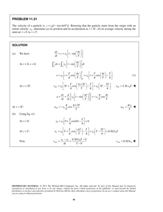PROPRIETARY MATERIAL. © 2013 The McGraw-Hill Companies, Inc. All rights reserved. No part of this Manual may be displayed,
reproduced or distributed in any form or by any means, without the prior written permission of the publisher, or used beyond the limited
distribution to teachers and educators permitted by McGraw-Hill for their individual course preparation. If you are a student using this Manual,
you are using it without permission.
40
PROBLEM 11.31
The velocity of a particle is 0[1 sin( / )].v v t Tπ= − Knowing that the particle starts from the origin with an
initial velocity 0 ,v determine (a) its position and its acceleration at 3 ,t T= (b) its average velocity during the
interval 0t = to .t T=
SOLUTION
(a) We have 0 1 sin
dx t
v v
dt T
π  
= = −  
  
At 0, 0:t x= = 0
0 0
1 sin
x t t
dx v dt
T
π  
= −  
  
 
0 0
0
cos cos
t
T t T t T
x v t v t
T T
π π
π π π
      
= + = + −      
      
(1)
At 3 :t T= 3 0 0
3 2
3 cos 3T
T T T T
x v T v T
T
π
π π π
 ×   
= + − = −    
    
3 02.36Tx v T= 
0 01 sin cos
dv d t t
a v v
dt dt T T T
π π π    
= = − = −   
    
At 3 :t T= 3 0
3
cosT
T
a v
T T
π π ×
= − 0
3T
v
a
T
π
= 
(b) Using Eq. (1)
At 0:t = 0 0 0 cos(0) 0
T T
x v
π π
 
= + − = 
 
At :t T= 0 0 0
2
cos 0.363T
T T T T
x v T v T v T
T
π
π π π
    
= + − = − =    
    
Now 0 0
ave
0.363 0
0
Tx x v T
v
t T
− −
= =
Δ −
ave 00.363v v= 
 