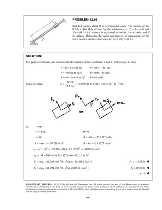 PROPRIETARY MATERIAL. © 2013 The McGraw-Hill Companies, Inc. All rights reserved. No part of this Manual may be displayed,
reproduced or distributed in any form or by any means, without the prior written permission of the publisher, or used beyond the limited
distribution to teachers and educators permitted by McGraw-Hill for their individual course preparation. If you are a student using this Manual,
you are using it without permission.
409
PROBLEM 12.66
Rod OA rotates about O in a horizontal plane. The motion of the
0.5-lb collar B is defined by the relations r = 10 + 6 cosπt and
2
(4 8 ),t tθ π= − where r is expressed in inches, t in seconds, and θ
in radians. Determine the radial and transverse components of the
force exerted on the collar when (a) t = 0, (b) t = 0.5 s.
SOLUTION
Use polar coordinates and calculate the derivatives of the coordinates r and θ with respect to time.
2
2 2 2
10 6cos in. (4 8 ) rad
6 sin in./s (8 8) rad/s
6 cos in./s 8 rad/s
r t t t
r t t
r t
π θ π
π π θ π
π π θ π
= + = −
= − = −
= − =


Mass of collar: 2 3 2
2
0.5 lb
0.015528 lb s /ft 1.294 10 lb s /in.
32.2 ft/s
m −
= = = × ⋅
(a) 0:t =
16 in.r = 0θ =
0r = 8 25.1327 rad/sθ π= − = −
2 2
6 59.218 in./sr π= − = − 2
8 25.1327 rad/sθ π= = −
2 2 2
59.218 (16)( 25.1327) 10165.6 in./sra r rθ= − = − − − = −
2
2 (16)(25.1327) 0 402.12 in./sa r rθ θ θ= + = + = 
3 2 2
(1.294 10 lb s /in.)( 10165.6 in./s )r rF ma −
= = × ⋅ − 13.15 lbrF = − 
3 2 2
(1.294 10 lb s /in.)(402.12 in./s )F maθ θ
−
= = × ⋅ 0.520 lbFθ = 
0θ = 
 