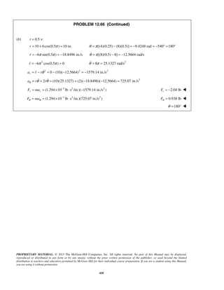 PROPRIETARY MATERIAL. © 2013 The McGraw-Hill Companies, Inc. All rights reserved. No part of this Manual may be displayed,
reproduced or distributed in any form or by any means, without the prior written permission of the publisher, or used beyond the limited
distribution to teachers and educators permitted by McGraw-Hill for their individual course preparation. If you are a student using this Manual,
you are using it without permission.
410
PROBLEM 12.66 (Continued)
(b) 0.5 s:t =
10 6cos(0.5 ) 10 in.r π= + = [(4)(0.25) (8)(0.5)] 9.4248 rad 540 180θ π= − = − = − ° = °
6 sin(0.5 ) 18.8496 in./sr π π= − = − [(8)(0.5) 8] 12.5664 rad/sθ π= − = −
2
6 cos(0.5 ) 0r π π= − = 2
8 25.1327 rad/sθ π= =
2 2 2
0 (10)( 12.5664) 1579.14 in./sra r rθ= − = − − = −
2
2 (10)(25.1327) (2)( 18.8496)( 12.5664) 725.07 in./sa r rθ θ θ= + = + − − = 
3 2 2
(1.294 10 lb s /in.)( 1579.14 in./s )r rF ma −
= = × ⋅ − 2.04 lbrF = − 
3 2 2
(1.294 10 lb s /in.)(725.07 in./s )F maθ θ
−
= = × ⋅ 0.938 lbFθ = 
180θ = ° 
 
