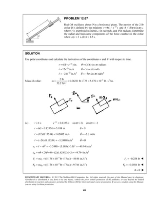 PROPRIETARY MATERIAL. © 2013 The McGraw-Hill Companies, Inc. All rights reserved. No part of this Manual may be displayed,
reproduced or distributed in any form or by any means, without the prior written permission of the publisher, or used beyond the limited
distribution to teachers and educators permitted by McGraw-Hill for their individual course preparation. If you are a student using this Manual,
you are using it without permission.
411
PROBLEM 12.67
Rod OA oscillates about O in a horizontal plane. The motion of the 2-lb
collar B is defined by the relations 2
6(1 )t
r e−
= − and (3/ )(sin ),tθ π π=
where r is expressed in inches, t in seconds, and θ in radians. Determine
the radial and transverse components of the force exerted on the collar
when (a) t = 1 s, (b) t = 1.5 s.
SOLUTION
Use polar coordinates and calculate the derivatives of the coordinates r and θ with respect to time.
2
2
2 2 2
6(1 ) in. (3/ )sin radians
12 in./s 3cos rad/s
24 in./s 3 sin rad/s
t
t
t
r e t
r e t
r e t
θ π π
θ π
θ π π
−
−
−
= − =
= =
= − = −


Mass of collar: 2 3 2
2
2 lb
0.06211 lb s /ft 5.176 10 lb s /in.
32.2 ft/s
m −
= = ⋅ = × ⋅
(a) 2
1 s: 0.13534, sin 0, cos 1t
t e t tπ π−
= = = = −
6(1 0.13534) 5.188 in.r = − = 0θ =
(12)(0.13534) 1.62402 in./sr = = 3.0 rad/sθ = −
2
( 24)(0.13534) 3.2480 in./sr = − = − 0θ =
2 2 2
3.2480 (5.188)( 3.0) 49.94 in./sra r rθ= − = − − − = −
2
2 0 (2)(1.62402)( 3) 9.744 in./sa r rθ θ θ= + = + − = − 
3 2 2
(5.176 10 lb s /in.)( 49.94 in./s )r rF ma −
= = × ⋅ − 0.258 lbrF = − 
3 2 2
(5.176 10 lb s /in.)( 9.744 in./s )F maθ θ
−
= = × ⋅ − 0.0504 lbFθ = − 
0θ = 
 
