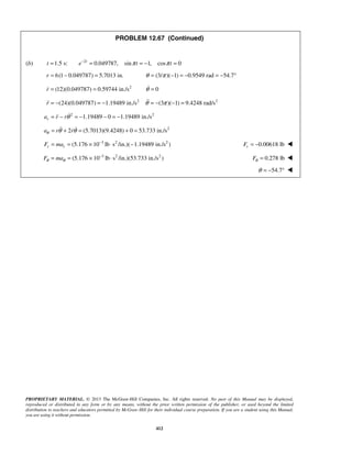 PROPRIETARY MATERIAL. © 2013 The McGraw-Hill Companies, Inc. All rights reserved. No part of this Manual may be displayed,
reproduced or distributed in any form or by any means, without the prior written permission of the publisher, or used beyond the limited
distribution to teachers and educators permitted by McGraw-Hill for their individual course preparation. If you are a student using this Manual,
you are using it without permission.
412
PROBLEM 12.67 (Continued)
(b) 2
1.5 s: 0.049787, sin 1, cos 0t
t e t tπ π−
= = = − =
6(1 0.049787) 5.7013 in.r = − = (3/ )( 1) 0.9549 rad 54.7θ π= − = − = − °
2
(12)(0.049787) 0.59744 in./sr = = 0θ =
2
(24)(0.049787) 1.19489 in./sr = − = − 2
(3 )( 1) 9.4248 rad/sθ π= − − =
2 2
1.19489 0 1.19489 in./sra r rθ= − = − − = −
2
2 (5.7013)(9.4248) 0 53.733 in./sa r rθ θ θ= + = + = 
3 2 2
(5.176 10 lb s /in.)( 1.19489 in./s )r rF ma −
= = × ⋅ − 0.00618 lbrF = − 
3 2 2
(5.176 10 lb s /in.)(53.733 in./s )F maθ θ
−
= = × ⋅ 0.278 lbFθ = 
54.7θ = − ° 
 