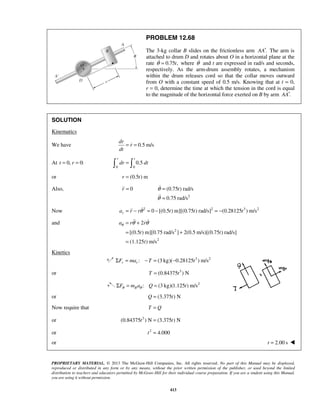 PROPRIETARY MATERIAL. © 2013 The McGraw-Hill Companies, Inc. All rights reserved. No part of this Manual may be displayed,
reproduced or distributed in any form or by any means, without the prior written permission of the publisher, or used beyond the limited
distribution to teachers and educators permitted by McGraw-Hill for their individual course preparation. If you are a student using this Manual,
you are using it without permission.
413
PROBLEM 12.68
The 3-kg collar B slides on the frictionless arm .AA′ The arm is
attached to drum D and rotates about O in a horizontal plane at the
rate 0.75 ,tθ = where θ and t are expressed in rad/s and seconds,
respectively. As the arm-drum assembly rotates, a mechanism
within the drum releases cord so that the collar moves outward
from O with a constant speed of 0.5 m/s. Knowing that at t = 0,
r = 0, determine the time at which the tension in the cord is equal
to the magnitude of the horizontal force exerted on B by arm .AA′
SOLUTION
Kinematics
We have 0.5 m/s
dr
r
dt
= =
At 0, 0:t r= =
0 0
0.5
r t
dr dt= 
or (0.5 ) mr t=
Also, 0r =
2
(0.75 ) rad/s
0.75 rad/s
tθ
θ
=
=


Now 2 2 3 2
0 [(0.5 ) m][(0.75 ) rad/s] (0.28125 ) m/sra r r t t tθ= − = − = −
and
2
2
2
[(0.5 ) m][0.75 rad/s ] 2(0.5 m/s)[(0.75 ) rad/s]
(1.125 ) m/s
a r r
t t
t
θ θ θ= +
= +
=
 
Kinetics
3 2
: (3 kg)( 0.28125 ) m/sr rF ma T tΣ = − = −
or 3
(0.84375 ) NT t=
2
: (3 kg)(1.125 ) m/sBF m a Q tθ θΣ = =
or (3.375 ) NQ t=
Now require that T Q=
or 3
(0.84375 ) N (3.375 ) Nt t=
or 2
4.000t =
or 2.00 st = 
 