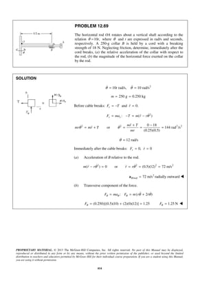 PROPRIETARY MATERIAL. © 2013 The McGraw-Hill Companies, Inc. All rights reserved. No part of this Manual may be displayed,
reproduced or distributed in any form or by any means, without the prior written permission of the publisher, or used beyond the limited
distribution to teachers and educators permitted by McGraw-Hill for their individual course preparation. If you are a student using this Manual,
you are using it without permission.
414
PROBLEM 12.69
The horizontal rod OA rotates about a vertical shaft according to the
relation 10 ,tθ = where θ and t are expressed in rad/s and seconds,
respectively. A 250-g collar B is held by a cord with a breaking
strength of 18 N. Neglecting friction, determine, immediately after the
cord breaks, (a) the relative acceleration of the collar with respect to
the rod, (b) the magnitude of the horizontal force exerted on the collar
by the rod.
SOLUTION
2
10 rad/s, 10 rad/stθ θ= = 
250 g 0.250 kgm = =
Before cable breaks: and 0.rF T r= − =
2
: ( )r rF ma T m r rθ= − = − 
2 2 2 20 18
or 144 rad /s
(0.25)(0.5)
mr T
mr mr T
mr
θ θ
+ −
= + = = =
 
12 rad/sθ =
Immediately after the cable breaks: 0, 0rF r= =
(a) Acceleration of B relative to the rod.
2 2 2 2
( ) 0 or (0.5)(12) 72 m/sm r r r rθ θ− = = = =  
2
/rod 72 m/sB =a radially outward 
(b) Transverse component of the force.
: ( 2 )F ma F m r rθ θ θ θ θ= = + 
(0.250)[(0.5)(10) (2)(0)(12)] 1.25Fθ = + = 1.25 NFθ = 
 