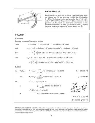 PROPRIETARY MATERIAL. © 2013 The McGraw-Hill Companies, Inc. All rights reserved. No part of this Manual may be displayed,
reproduced or distributed in any form or by any means, without the prior written permission of the publisher, or used beyond the limited
distribution to teachers and educators permitted by McGraw-Hill for their individual course preparation. If you are a student using this Manual,
you are using it without permission.
415
PROBLEM 12.70
Pin B weighs 4 oz and is free to slide in a horizontal plane along
the rotating arm OC and along the circular slot DE of radius
b 20 in.= Neglecting friction and assuming that 15 rad/sθ =
and 2
250 rad/sθ = for the position 20 ,θ = ° determine for that
position (a) the radial and transverse components of the
resultant force exerted on pin B, (b) the forces P and Q exerted
on pin B, respectively, by rod OC and the wall of slot DE.
SOLUTION
Kinematics.
From the geometry of the system, we have
Then 2 cosr b θ= (2 sin )r b θ θ= −  2
2 ( sin cos )r b θ θ θ θ= − + 
and 2 2 2 2
2 ( sin cos ) (2 cos ) 2 ( sin 2 cos )ra r r b b bθ θ θ θ θ θ θ θ θ θ θ= − = − + − = − +     
Now 2 2 220
2 ft [(250 rad/s )sin 20 2(15 rad/s) cos20 ] 1694.56 ft/s
12
 
= − ° + ° = − 
 
and 2
2 (2 cos ) 2( 2 sin ) 2 ( cos 2 sin )a r r b b bθ θ θ θ θ θ θ θ θ θ θ θ= + = + − = −      
2 2 220
2 ft [(250 rad/s )cos20 2(15 rad/s) sin 20 ] 270.05 ft/s
12
 
= ° − ° = 
 
Kinetics.
(a) We have
1
24
2
lb
( 1694.56 ft/s ) 13.1565 lb
32.2 ft/s
r rF ma= = × − = − 13.16 lbrF = − 
and
1
24
2
lb
(270.05 ft/s ) 2.0967 lb
32.2 ft/s
F maθ θ= = × = 2.10 lbFθ = 
(b) : cos20r rF F QΣ − = − °
or
1
(13.1565 lb) 14.0009 lb
cos20
Q = =
°
: sin 20F F P Qθ θΣ = − °
or (2.0967 14.0009sin 20 ) lb 6.89 lbP = + ° =
6.89 lb=P 70° 
14.00 lb=Q 40° 
 