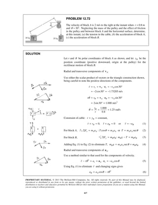 PROPRIETARY MATERIAL. © 2013 The McGraw-Hill Companies, Inc. All rights reserved. No part of this Manual may be displayed,
reproduced or distributed in any form or by any means, without the prior written permission of the publisher, or used beyond the limited
distribution to teachers and educators permitted by McGraw-Hill for their individual course preparation. If you are a student using this Manual,
you are using it without permission.
417
PROBLEM 12.72
The velocity of block A is 2 m/s to the right at the instant when 0.8 mr =
and 30 .θ = ° Neglecting the mass of the pulley and the effect of friction
in the pulley and between block A and the horizontal surface, determine,
at this instant, (a) the tension in the cable, (b) the acceleration of block A,
(c) the acceleration of block B.
SOLUTION
Let r and θ be polar coordinates of block A as shown, and let By be the
position coordinate (positive downward, origin at the pulley) for the
rectilinear motion of block B.
Radial and transverse components of .Av
Use either the scalar product of vectors or the triangle construction shown,
being careful to note the positive directions of the components.
cos30
2cos30 1.73205 m/s
r A r Ar v v= = ⋅ = − °
= − ° = −
v e
2
sin30
2sin30 1.000 m/s
A Ar v vθ θθ = = ⋅ = − °
= ° =
v e
1.000
1.25 rad/s
0.8
v
r
θθ = = =
Constraint of cable: constant,Br y+ =
0, 0 orB B Br v r a r a+ = + = = −   (1)
For block A, : cos or secx A A A A A AF m a T m a T m aθ θΣ = = = (2)
For block B, + :y B B B B BF m a m g T m aΣ = − = (3)
Adding Eq. (1) to Eq. (2) to eliminate T, secB A A B Bm g m a m aθ= + (4)
Radial and transverse components of .Aa
Use a method similar to that used for the components of velocity.
2
cosr A r Ar r a aθ θ− = = ⋅ = −a e (5)
Using Eq. (1) to eliminate r and changing signs gives
2
cosB Aa a rθ θ= −  (6)
 