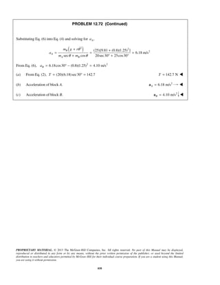 PROPRIETARY MATERIAL. © 2013 The McGraw-Hill Companies, Inc. All rights reserved. No part of this Manual may be displayed,
reproduced or distributed in any form or by any means, without the prior written permission of the publisher, or used beyond the limited
distribution to teachers and educators permitted by McGraw-Hill for their individual course preparation. If you are a student using this Manual,
you are using it without permission.
418
PROBLEM 12.72 (Continued)
Substituting Eq. (6) into Eq. (4) and solving for ,Aa
( )2 2
2(25)[9.81 (0.8)(1.25) ]
6.18 m/s
sec cos 20sec30 25cos30
B
A
A B
m g r
a
m m
θ
θ θ
+ +
= = =
+ ° + °

From Eq. (6), 2 2
6.18cos30 (0.8)(1.25) 4.10 m/sBa = ° − =
(a) From Eq. (2), (20)(6.18)sec30 142.7T = ° = 142.7 NT = 
(b) Acceleration of block A. 2
6.18 m/sA =a 
(c) Acceleration of block B. 2
4.10 m/sB =a 
 