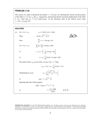 PROPRIETARY MATERIAL. © 2013 The McGraw-Hill Companies, Inc. All rights reserved. No part of this Manual may be displayed,
reproduced or distributed in any form or by any means, without the prior written permission of the publisher, or used beyond the limited
distribution to teachers and educators permitted by McGraw-Hill for their individual course preparation. If you are a student using this Manual,
you are using it without permission.
41
PROBLEM 11.32
The velocity of a slider is defined by the relation sin ( ).nv v tω φ′= + Denoting the velocity and the position
of the slider at 0t = by 0v and 0 ,x respectively, and knowing that the maximum displacement of the slider
is 02 ,x show that (a) 2 2 2
0 0 0( )/2 ,n nv v x xω ω′ = + (b) the maximum value of the velocity occurs when
x 2
0 0 0[3 ( / ) ]/2.nx v x ω= −
SOLUTION
(a) At 00, :t v v= = 0 sin (0 ) sinv v vφ φ′ ′= + =
Then
2 2
0cos v v vφ ′ ′= −
Now sin ( )n
dx
v v t
dt
ω φ′= = +
At 00, :t x x= =
0 0
sin ( )
x t
n
x
dx v t dtω φ′= + 
or 0
0
1
cos( )
t
n
n
x x v tω φ
ω
 
′− = − + 
 
or [ ]0 cos cos( )n
n
v
x x tφ ω φ
ω
′
= + − +
Now observe that maxx occurs when cos ( ) 1.ntω φ+ = − Then
max 0 02 [cos ( 1)]
n
v
x x x φ
ω
′
= = + − −
Substituting for cosφ
2 2
0
0 1
1
n
v vv
x
vω
 ′ −′  = +
 
 
or 2 2
0 0nx v v vω ′ ′− = −
Squaring both sides of this equation
2 2 2 2 2
0 0 02n nx x v v vω ω ′ ′− + = −
or
2 2 2
0 0
02
n
n
v x
v
x
ω
ω
+
′ = Q. E. D.
 
