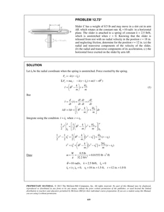PROPRIETARY MATERIAL. © 2013 The McGraw-Hill Companies, Inc. All rights reserved. No part of this Manual may be displayed,
reproduced or distributed in any form or by any means, without the prior written permission of the publisher, or used beyond the limited
distribution to teachers and educators permitted by McGraw-Hill for their individual course preparation. If you are a student using this Manual,
you are using it without permission.
419
PROBLEM 12.73*
Slider C has a weight of 0.5 lb and may move in a slot cut in arm
AB, which rotates at the constant rate 0 10 rad/sθ = in a horizontal
plane. The slider is attached to a spring of constant k = 2.5 lb/ft,
which is unstretched when r = 0. Knowing that the slider is
released from rest with no radial velocity in the position r = 18 in.
and neglecting friction, determine for the position r = 12 in. (a) the
radial and transverse components of the velocity of the slider,
(b) the radial and transverse components of its acceleration, (c) the
horizontal force exerted on the slider by arm AB.
SOLUTION
Let l0 be the radial coordinate when the spring is unstretched. Force exerted by the spring.
0
2
0
2 0
( )
: ( ) ( )
r
r r
F k r l
F ma k r l m r r
klk
r r
m m
θ
θ
= − −
Σ = − − = −
 
= − + 
 

 (1)
But
2 0
( )
d dr dr dr
r r r
dt dr dt dr
klk
rdr rdr r dr
m m
θ
= = =
  
= = − +  
  
 
  
  
Integrate using the condition 0r r=  when 0.r r=
2 2 2 0
00
1 1
2 2
rr klk
r r r
m m rr
θ
  
= − +  
  



( )
( )
2 2 2 2 2 0
0 0 0
2 2 2 2 2 0
0 0 0
1 1 1
( )
2 2 2
2
( )
klk
r r r r r r
m m
klk
r r r r r r
m m
θ
θ
 
− = − − + − 
 
 
= + − − + − 
 
 
 
Data: 2
2
0.5 lb
0.01553 lb s /ft
32.2 ft/s
W
m
g
= = = ⋅
0
0 0 0
10 rad/s, 2.5 lb/ft, 0
( ) 0, 18 in. 1.5 ft, 12 in. 1.0 ftr
k l
r v r r
θ = = =
= = = = = =


 