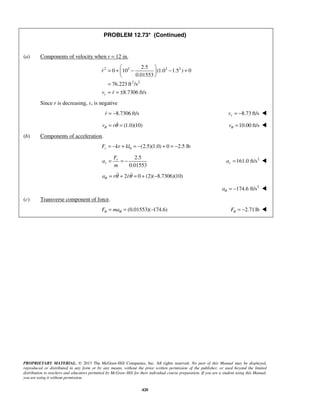 PROPRIETARY MATERIAL. © 2013 The McGraw-Hill Companies, Inc. All rights reserved. No part of this Manual may be displayed,
reproduced or distributed in any form or by any means, without the prior written permission of the publisher, or used beyond the limited
distribution to teachers and educators permitted by McGraw-Hill for their individual course preparation. If you are a student using this Manual,
you are using it without permission.
420
PROBLEM 12.73* (Continued)
(a) Components of velocity when r = 12 in.
2 2 2 2
2 2
2.5
0 10 (1.0 1.5 ) 0
0.01553
76.223 ft /s
8.7306 ft/sr
r
v r
 
= + − − + 
 
=
= = ±


Since r is decreasing, vr is negative
8.7306 ft/sr = − 8.73 ft/srv = − 
(1.0)(10)v rθ θ= = 10.00 ft/svθ = 
(b) Components of acceleration.
0 (2.5)(1.0) 0 2.5 lbrF kr kl= − + = − + = −
2.5
0.01553
r
r
F
a
m
= = − 2
161.0 ft/sra = 
2 0 (2)( 8.7306)(10)a r rθ θ θ= + = + − 
2
174.6 ft/saθ = − 
(c) Transverse component of force.
(0.01553)( 174.6)F maθ θ= = − 2.71lbFθ = − 
 