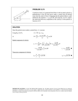 PROPRIETARY MATERIAL. © 2013 The McGraw-Hill Companies, Inc. All rights reserved. No part of this Manual may be displayed,
reproduced or distributed in any form or by any means, without the prior written permission of the publisher, or used beyond the limited
distribution to teachers and educators permitted by McGraw-Hill for their individual course preparation. If you are a student using this Manual,
you are using it without permission.
421
PROBLEM 12.74
A particle of mass m is projected from Point A with an initial velocity v0
perpendicular to line OA and moves under a central force F directed
away from the center of force O. Knowing that the particle follows a path
defined by the equation 0 / cos2r r θ= and using Eq. (12.27), express
the radial and transverse components of the velocity v of the particle as
functions of .θ
SOLUTION
Since the particle moves under a central force, constant.h =
Using Eq. (12.27), 2
0 0 0h r h r vθ= = =
or 0 0 0 0 0
2 2
00
cos 2
cos2
r v r v v
rr r
θ
θ θ= = =
Radial component of velocity.
0
0 3/2
sin 2
(cos2 )cos2
r
rdr d
v r r
d d
θ
θ θ θ
θ θ θθ
 
= = = = 
 
  
0
0 3/2
sin 2
cos2
(cos2 )
v
r
r
θ
θ
θ
= 0
sin 2
cos2
rv v
θ
θ
= 
Transverse component of velocity.
0 0
0
cos2
r vh
v
r r
θ θ= = 0 cos2v vθ θ= 
 
