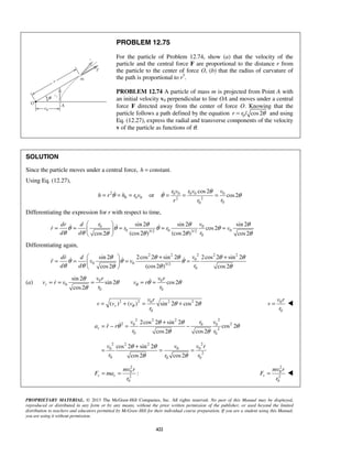 PROPRIETARY MATERIAL. © 2013 The McGraw-Hill Companies, Inc. All rights reserved. No part of this Manual may be displayed,
reproduced or distributed in any form or by any means, without the prior written permission of the publisher, or used beyond the limited
distribution to teachers and educators permitted by McGraw-Hill for their individual course preparation. If you are a student using this Manual,
you are using it without permission.
422
PROBLEM 12.75
For the particle of Problem 12.74, show (a) that the velocity of the
particle and the central force F are proportional to the distance r from
the particle to the center of force O, (b) that the radius of curvature of
the path is proportional to r3
.
PROBLEM 12.74 A particle of mass m is projected from Point A with
an initial velocity v0 perpendicular to line OA and moves under a central
force F directed away from the center of force O. Knowing that the
particle follows a path defined by the equation 0/ cos2r r θ= and using
Eq. (12.27), express the radial and transverse components of the velocity
v of the particle as functions of θ.
SOLUTION
Since the particle moves under a central force, constant.h =
Using Eq. (12.27),
2
0 0 0h r h r vθ= = = or 0 0 0 0 0
2 2
00
cos2
cos2
r v r v v
rr r
θ
θ θ= = =
Differentiating the expression for r with respect to time,
0 0
0 0 03/2 3/2
0
sin 2 sin 2 sin 2
cos2
(cos2 ) (cos2 )cos2 cos2
r vdr d
r r r v
d d r
θ θ θ
θ θ θ θ
θ θ θ θθ θ
 
= = = = = 
 
  
Differentiating again,
22 2 2 2
0
0 0 3/2
0
sin 2 2cos 2 sin 2 2cos 2 sin 2
(cos2 )cos2 cos2
vdr d
r v v
d d r
θ θ θ θ θ
θ θ θ
θ θ θθ θ
  + +
= = = = 
 
   
(a) 0
0
0
sin 2
sin 2
cos2
r
v r
v r v
r
θ
θ
θ
= = = 0
0
cos2
v r
v r
r
θ θ θ= =
2 2 2 20
0
( ) ( ) sin 2 cos 2r
v r
v v v
r
θ θ θ= + = + 0
0
v r
v
r
= 
2 22 2
2 20 0 0
2
0 0
2 22 2
0 0 0
2
0 00
2cos 2 sin 2
cos 2
cos2 cos2
cos 2 sin 2
cos2 cos2
r
v r v
a r r
r r
v v v r
r rr
θ θ
θ θ
θ θ
θ θ
θ θ
+
= − = −
+
= = =

2
0
2
0
:r r
mv r
F ma
r
= =
2
0
2
0
r
mv r
F
r
= 
 