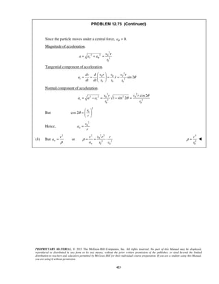 PROPRIETARY MATERIAL. © 2013 The McGraw-Hill Companies, Inc. All rights reserved. No part of this Manual may be displayed,
reproduced or distributed in any form or by any means, without the prior written permission of the publisher, or used beyond the limited
distribution to teachers and educators permitted by McGraw-Hill for their individual course preparation. If you are a student using this Manual,
you are using it without permission.
423
PROBLEM 12.75 (Continued)
Since the particle moves under a central force, 0.θ =a
Magnitude of acceleration.
2
2 2 0
2
0
r
v r
a a a
r
θ= + =
Tangential component of acceleration.
2
0 0 0
2
0 0 0
sin 2t
v r v v rdv d
a r
dt dt r r r
θ
 
= = = = 
 

Normal component of acceleration.
2 2
2 2 20 0
2 2
0 0
cos2
1 sin 2t t
v r v r
a a a
r r
θ
θ= − = − =
But
2
0
cos 2
r
r
θ
 
=  
 
Hence,
2
0
n
v
a
r
=
(b) But
2 22 2
0
2 2
0 0
orn
n
v rv v r
a
a r v
ρ
ρ
= = = ⋅
3
2
0
r
r
ρ = 
 