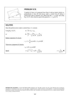 PROPRIETARY MATERIAL. © 2013 The McGraw-Hill Companies, Inc. All rights reserved. No part of this Manual may be displayed,
reproduced or distributed in any form or by any means, without the prior written permission of the publisher, or used beyond the limited
distribution to teachers and educators permitted by McGraw-Hill for their individual course preparation. If you are a student using this Manual,
you are using it without permission.
424
PROBLEM 12.76
A particle of mass m is projected from Point A with an initial velocity v0
perpendicular to line OA and moves under a central force F along a
semicircular path of diameter OA. Observing that 0 cosr r θ= and using
Eq. (12.27), show that the speed of the particle is 2
0/cos .v v θ=
SOLUTION
Since the particle moves under a central force, constant.h =
Using Eq. (12.27), 2
0 0 0h r h r vθ= = =
or 0 0 0 0 0
2 2 2 2
0 0cos cos
r v r v v
r r r
θ
θ θ
= = =
Radial component of velocity.
0 0( cos ) ( sin )r
d
v r r r
dt
θ θ θ= = = − 
Transverse component of velocity.
0( cos )v r rθ θ θ θ= = 
Speed. 2 2 0 0
0 2
0 cos
r
r v
v v v r
r
θ θ
θ
= + = = 0
2
cos
v
v
θ
= 
 