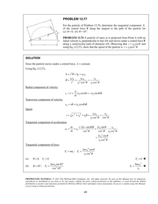PROPRIETARY MATERIAL. © 2013 The McGraw-Hill Companies, Inc. All rights reserved. No part of this Manual may be displayed,
reproduced or distributed in any form or by any means, without the prior written permission of the publisher, or used beyond the limited
distribution to teachers and educators permitted by McGraw-Hill for their individual course preparation. If you are a student using this Manual,
you are using it without permission.
425
PROBLEM 12.77
For the particle of Problem 12.76, determine the tangential component tF
of the central force F along the tangent to the path of the particle for
(a) 0,θ = (b) 45 .θ = °
PROBLEM 12.76 A particle of mass m is projected from Point A with an
initial velocity v0 perpendicular to line OA and moves under a central force F
along a semicircular path of diameter OA. Observing that 0 cosr r θ= and
using Eq. (12.27), show that the speed of the particle is 2
0/cos .v v θ=
SOLUTION
Since the particle moves under a central force, constanth =
Using Eq. (12.27),
2
0 0 0
0 0 0 0 0
2 2 2 2
0 0cos cos
h r h r v
r v r v v
r r r
θ
θ
θ θ
= = =
= = =


Radial component of velocity.
0 0( cos ) ( sin )r
d
v r r r
dt
θ θ θ= = = − 
Transverse component of velocity.
0( cos )v r rθ θ θ θ= = 
Speed.
2 2 0 0 0
0 2 2
0 cos cos
r
r v v
v v v r
r
θ θ
θ θ
= + = = =
Tangential component of acceleration.
0 0
0 3 3 2
0
2
0
5
0
2 sin( 2)( sin )
cos cos cos
2 sin
cos
t
v vdv
a v
dt r
v
r
θθ θ
θ θ θ
θ
θ
− −
= = = ⋅
=

Tangential component of force.
2
0
5
0
2 sin
:
cos
t t t
mv
F ma F
r
θ
θ
= =
(a) 0, 0tFθ = = 0tF = 
(b) 0
5
2 sin 45
45 ,
cos 45
t
mv
Fθ
°
= ° =
°
2
0
0
8
t
mv
F
r
= 
 