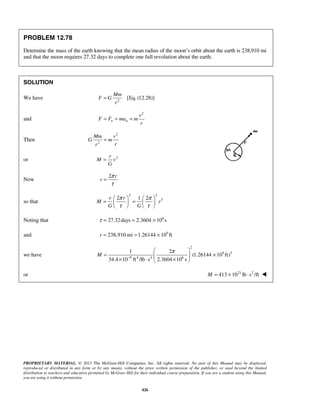 PROPRIETARY MATERIAL. © 2013 The McGraw-Hill Companies, Inc. All rights reserved. No part of this Manual may be displayed,
reproduced or distributed in any form or by any means, without the prior written permission of the publisher, or used beyond the limited
distribution to teachers and educators permitted by McGraw-Hill for their individual course preparation. If you are a student using this Manual,
you are using it without permission.
426
PROBLEM 12.78
Determine the mass of the earth knowing that the mean radius of the moon’s orbit about the earth is 238,910 mi
and that the moon requires 27.32 days to complete one full revolution about the earth.
SOLUTION
We have 2
[Eq. (12.28)]=
Mm
F G
r
and
2
n n
v
F F ma m
r
= = =
Then
2
2
Mm v
G m
rr
=
or 2r
M v
G
=
Now
2 r
v
π
τ
=
so that
2 2
32 1 2r r
M r
G G
π π
τ τ
   
= =   
   
Noting that 6
27.32days 2.3604 10 sτ = = ×
and 9
238,910 mi 1.26144 10 ftr = = ×
we have
2
9 3
9 4 4 6
1 2
(1.26144 10 ft)
34.4 10 ft /lb s 2.3604 10 s
M
π
−
 
= ×  × ⋅ × 
or 21 2
413 10 lb s /ftM = × ⋅ 
 