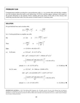 PROPRIETARY MATERIAL. © 2013 The McGraw-Hill Companies, Inc. All rights reserved. No part of this Manual may be displayed,
reproduced or distributed in any form or by any means, without the prior written permission of the publisher, or used beyond the limited
distribution to teachers and educators permitted by McGraw-Hill for their individual course preparation. If you are a student using this Manual,
you are using it without permission.
428
PROBLEM 12.80
Communication satellites are placed in a geosynchronous orbit, i.e., in a circular orbit such that they complete
one full revolution about the earth in one sidereal day (23.934 h), and thus appear stationary with respect to
the ground. Determine (a) the altitude of these satellites above the surface of the earth, (b) the velocity with
which they describe their orbit. Give the answers in both SI and U.S. customary units.
SOLUTION
For gravitational force and a circular orbit,
2
2
orr
GMm mv GM
F v
r rr
= = =
Let τ be the period time to complete one orbit.
But
2
2 2 2 2
2 or 4
GM
v r v r
r
τ
τ π τ π= = =
Then
1/3
2 2
3
2 2
or
4 4
GM GM
r r
τ τ
π π
 
= =   
 
Data: 3
23.934 h 86.1624 10 sτ = = ×
(a) In SI units: 2 6
9.81 m/s , 6.37 10 m= = ×g R
2 6 2 12 3 2
(9.81)(6.37 10 ) 398.06 10 m /s= = × = ×GM gR
1/3
12 3 2
6
2
(398.06 10 )(86.1624 10 )
42.145 10 m
4
r
π
 × ×
= = × 
 
altitude 6
35.775 10 mh r R= − = × 35,800 kmh = 
In U.S. units: 2 6
32.2 ft/s , 3960 mi 20.909 10 ft= = = ×g R
2 6 2 15 3 2
(32.2)(20.909 10 ) 14.077 10 ft /s= = × = ×GM gR
1/3
15 3 2
6
2
(14.077 10 )(86.1624 10 )
138.334 10 ft
4
r
π
 × ×
= = × 
 
altitude 6
117.425 10 ft= − = ×h r R 22,200 mih = 
 