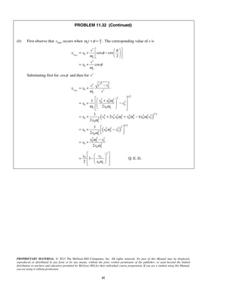 PROPRIETARY MATERIAL. © 2013 The McGraw-Hill Companies, Inc. All rights reserved. No part of this Manual may be displayed,
reproduced or distributed in any form or by any means, without the prior written permission of the publisher, or used beyond the limited
distribution to teachers and educators permitted by McGraw-Hill for their individual course preparation. If you are a student using this Manual,
you are using it without permission.
42
PROBLEM 11.32 (Continued)
(b) First observe that maxv occurs when 2
.nt π
ω φ+ = The corresponding value of x is
max 0
0
cos cos
2
cos
v
n
n
v
x x
v
x
π
φ
ω
φ
ω
′   
= + −  
  
′
= +
Substituting first for cosφ and then for v′
( )
( )
max
2 2
0
0
1/22
2 2 2
20 0
0 0
0
1/2
4 2 2 2 4 4 2 2 2
0 0 0 0 0 0 02
0
1/2
22 2 2
0 0 02
0
2 2 2
0 0
0 2
0
1
2
1
2 4
2
1
2
2
v
n
n
n n
n n n
n
n
n
n
n
v vv
x x
v
v x
x v
x
x v v x x x v
x
x x v
x
x v
x
x
ω
ω
ω ω
ω ω ω
ω
ω
ω
ω
ω
′ −′
= +
′
  + = + −     
= + + + −
 = + −  
−
= +
2
0 0
0
3
2 n
x v
x ω
  
 = −  
   
Q. E. D.
 