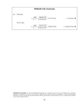 PROPRIETARY MATERIAL. © 2013 The McGraw-Hill Companies, Inc. All rights reserved. No part of this Manual may be displayed,
reproduced or distributed in any form or by any means, without the prior written permission of the publisher, or used beyond the limited
distribution to teachers and educators permitted by McGraw-Hill for their individual course preparation. If you are a student using this Manual,
you are using it without permission.
429
PROBLEM 12.80 (Continued)
(b) In SI units:
12
3
6
398.06 10
3.07 10 m/s
42.145 10
GM
v
r
×
= = = ×
×
3.07 km/sv = 
In U.S. units:
15
3
6
14.077 10
10.09 10 ft/s
138.334 10
GM
v
r
×
= = = ×
×
3
10.09 10 ft/sv = × 
 