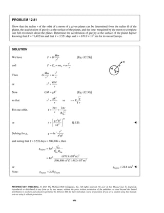 PROPRIETARY MATERIAL. © 2013 The McGraw-Hill Companies, Inc. All rights reserved. No part of this Manual may be displayed,
reproduced or distributed in any form or by any means, without the prior written permission of the publisher, or used beyond the limited
distribution to teachers and educators permitted by McGraw-Hill for their individual course preparation. If you are a student using this Manual,
you are using it without permission.
430
PROBLEM 12.81
Show that the radius r of the orbit of a moon of a given planet can be determined from the radius R of the
planet, the acceleration of gravity at the surface of the planet, and the time τ required by the moon to complete
one full revolution about the planet. Determine the acceleration of gravity at the surface of the planet Jupiter
knowing that R = 71,492 km and that τ = 3.551 days and r = 670.9 × 103
km for its moon Europa.
SOLUTION
We have 2
Mm
F G
r
= [Eq. (12.28)]
and
2
n n
v
F F ma m
r
= = =
Then
2
2
Mm v
G m
rr
=
or 2 GM
v
r
=
Now 2
GM gR= [Eq. (12.30)]
so that
2
2
or
gR g
v v R
r r
= =
For one orbit,
2 2
g
r
r r
v R
π π
τ = =
or
1/3
2 2
2
4
g R
r
τ
π
 
=   
 
Q.E.D. 
Solving for g,
3
2
2 2
4
r
g
R
π
τ
=
and noting that 3.551τ = days = 306,806 s, then
3
2 Eur
Jupiter 2
Eur Jup
6 3
2
2 6 2
4
(670.9 10 m)
4
(306,806 s) (71.492 10 m)
π
τ
π
=
×
=
×
r
g
R
or 2
Jupiter 24.8 m/s=g 
Note: Jupiter Earth2.53≈g g 
 