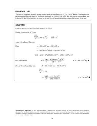 PROPRIETARY MATERIAL. © 2013 The McGraw-Hill Companies, Inc. All rights reserved. No part of this Manual may be displayed,
reproduced or distributed in any form or by any means, without the prior written permission of the publisher, or used beyond the limited
distribution to teachers and educators permitted by McGraw-Hill for their individual course preparation. If you are a student using this Manual,
you are using it without permission.
431
PROBLEM 12.82
The orbit of the planet Venus is nearly circular with an orbital velocity of 126.5 3
10× km/h. Knowing that the
mean distance from the center of the sun to the center of Venus is 108 6
10× km and that the radius of the sun
is 3
695 10× km, determine (a) the mass of the sun, (b) the acceleration of gravity at the surface of the sun.
SOLUTION
Let M be the mass of the sun and m the mass of Venus.
For the circular orbit of Venus,
2
2
2 n
GMm mv
ma GM rv
rr
= = =
where r is radius of the orbit.
Data: 6 9
108 10 km 108 10 mr = × = ×
3 3
126.5 10 km/hr 35.139 10 m/sv = × = ×
9 3 2 20 3 2
(108 10 )(35.139 10 ) 1.3335 10 m /sGM = × × = ×
(a) Mass of sun.
20 3 2
12
1.3335 10 m /s
66.73 10
GM
M
G −
×
= =
×
30
1.998 10 kgM = × 
(b) At the surface of the sun, 3 6
695.5 10 km 695.5 10 mR = × = ×
2
GMm
mg
R
=
20
2 6 2
1.3335 10
(695.5 10 )
GM
g
R
×
= =
×
2
276 m/sg = 
 