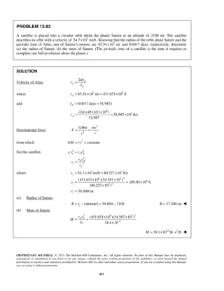PROPRIETARY MATERIAL. © 2013 The McGraw-Hill Companies, Inc. All rights reserved. No part of this Manual may be displayed,
reproduced or distributed in any form or by any means, without the prior written permission of the publisher, or used beyond the limited
distribution to teachers and educators permitted by McGraw-Hill for their individual course preparation. If you are a student using this Manual,
you are using it without permission.
432
PROBLEM 12.83
A satellite is placed into a circular orbit about the planet Saturn at an altitude of 2100 mi. The satellite
describes its orbit with a velocity of 3
54.7 10 mi/h.× Knowing that the radius of the orbit about Saturn and the
periodic time of Atlas, one of Saturn’s moons, are 3
85.54 10 mi× and 0.6017 days, respectively, determine
(a) the radius of Saturn, (b) the mass of Saturn. (The periodic time of a satellite is the time it requires to
complete one full revolution about the planet.)
SOLUTION
Velocity of Atlas.
2 A
A
A
r
v
π
τ
=
where 3 6
85.54 10 mi 451.651 10 ftAv = × = ×
and 0.6017 days 51,987sAτ = =
6
3(2 )(451.651 10 )
54.587 10 ft/s
51,987
Av
π ×
= = ×
Gravitational force.
2
2
GMm mv
F
rr
= =
from which 2
constantGM rv= =
For the satellite, 2 2
s s A Ar v r v=

2
2
A A
s
s
r v
r
v
= 
where 3 3
6 3 2
6
3 2
54.7 10 mi/h 80.227 10 ft/s
(451.651 10 )(54.587 10 )
209.09 10 ft
(80.227 10 )
39,600 mi
s
s
s
v
r
r
= × = ×
× ×
= = ×
×
=
(a) Radius of Saturn.
(altitude) 39,600 2100sR r= − = − 37,500 miR = 
(b) Mass of Saturn.
2 6 3 2
9
(451.651 10 )(54.587 10 )
34.4 10
A Ar v
M
G −
× ×
= =
×
24 2
39.1 10 lb s /ftM = × ⋅ 
 