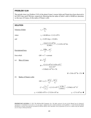 PROPRIETARY MATERIAL. © 2013 The McGraw-Hill Companies, Inc. All rights reserved. No part of this Manual may be displayed,
reproduced or distributed in any form or by any means, without the prior written permission of the publisher, or used beyond the limited
distribution to teachers and educators permitted by McGraw-Hill for their individual course preparation. If you are a student using this Manual,
you are using it without permission.
433
PROBLEM 12.84
The periodic times (see Problem 12.83) of the planet Uranus’s moons Juliet and Titania have been observed to
be 0.4931 days and 8.706 days, respectively. Knowing that the radius of Juliet’s orbit is 40,000 mi, determine
(a) the mass of Uranus, (b) the radius of Titania’s orbit.
SOLUTION
Velocity of Juliet.
2 J
J
J
r
v
π
τ
=
where 8
40,000 mi 2.112 10 ftJr = = ×
and 0.4931days 42,604 sJτ = =
8
4(2 )(2.112 10 ft)
3.11476 10 ft/s
42,604 s
Jv
π ×
= = ×
Gravitational force.
2
2
GMm mv
F
rr
= =
from which 2
constantGM rv= =
(a) Mass of Uranus.
2
J Jr v
M
G
=
8 4 2
9
24 2
(2.112 10 )(3.11476 10 )
34.4 10
5.95642 10 lb s /ft
M −
× ×
=
×
= × ⋅
24 2
5.96 10 lb s /ftM = × ⋅ 
(b) Radius of Titania’s orbit.
2 32 3
2
2 2
44 ππ
τ τ
= = = JT
T T
T J
rr
GM r v
2 2
3 3 8 3 27 38.706
(2.112 10 ) 2.93663 10 ft
0.4931
T
T J
J
r r
τ
τ
   
= = × = ×   
  
9 5
1.43202 10 ft 2.71216 10 miTr = × = × 5
2.71 10 miTr = × 
 