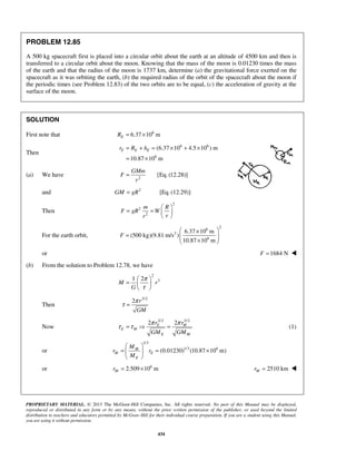PROPRIETARY MATERIAL. © 2013 The McGraw-Hill Companies, Inc. All rights reserved. No part of this Manual may be displayed,
reproduced or distributed in any form or by any means, without the prior written permission of the publisher, or used beyond the limited
distribution to teachers and educators permitted by McGraw-Hill for their individual course preparation. If you are a student using this Manual,
you are using it without permission.
434
PROBLEM 12.85
A 500 kg spacecraft first is placed into a circular orbit about the earth at an altitude of 4500 km and then is
transferred to a circular orbit about the moon. Knowing that the mass of the moon is 0.01230 times the mass
of the earth and that the radius of the moon is 1737 km, determine (a) the gravitational force exerted on the
spacecraft as it was orbiting the earth, (b) the required radius of the orbit of the spacecraft about the moon if
the periodic times (see Problem 12.83) of the two orbits are to be equal, (c) the acceleration of gravity at the
surface of the moon.
SOLUTION
First note that 6
6.37 10 mER = ×
Then
6 6
6
(6.37 10 4.5 10 ) m
10.87 10 m
E E Er R h= + = × + ×
= ×
(a) We have 2
[Eq. (12.28)]
GMm
F
r
=
and 2
GM gR= [Eq. (12.29)]
Then
2
2
2
m R
F gR W
rr
 
= =  
 
For the earth orbit,
2
6
2
6
6.37 10 m
(500 kg)(9.81 m/s )
10.87 10 m
F
 ×
=   × 
or 1684 NF = 
(b) From the solution to Problem 12.78, we have
2
31 2
M r
G
π
τ
 
=  
 
Then
3/2
2 r
GM
π
τ =
Now
3/2 3/2
2 2E M
E M
E M
r r
GM GM
π π
τ τ=  = (1)
or
1/3
1/3 6
(0.01230) (10.87 10 m)M
M E
E
M
r r
M
 
= = × 
 
or 6
2.509 10 mMr = × 2510 kmMr = 
 