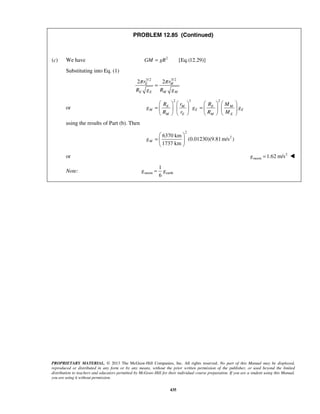 PROPRIETARY MATERIAL. © 2013 The McGraw-Hill Companies, Inc. All rights reserved. No part of this Manual may be displayed,
reproduced or distributed in any form or by any means, without the prior written permission of the publisher, or used beyond the limited
distribution to teachers and educators permitted by McGraw-Hill for their individual course preparation. If you are a student using this Manual,
you are using it without permission.
435
PROBLEM 12.85 (Continued)
(c) We have 2
[Eq.(12.29)]GM gR=
Substituting into Eq. (1)
3/2 3/2
2 2E M
E E M M
r r
R g R g
π π
=
or
2 3 2
E M E M
M E E
M E M E
R r R M
g g g
R r R M
       
= =       
       
using the results of Part (b). Then
2
26370 km
(0.01230)(9.81m/s )
1737 km
Mg
 
=  
 
or 2
moon 1.62 m/sg = 
Note: moon earth
1
6
g g≈
 