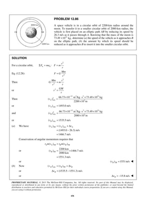 PROPRIETARY MATERIAL. © 2013 The McGraw-Hill Companies, Inc. All rights reserved. No part of this Manual may be displayed,
reproduced or distributed in any form or by any means, without the prior written permission of the publisher, or used beyond the limited
distribution to teachers and educators permitted by McGraw-Hill for their individual course preparation. If you are a student using this Manual,
you are using it without permission.
436
PROBLEM 12.86
A space vehicle is in a circular orbit of 2200-km radius around the
moon. To transfer it to a smaller circular orbit of 2080-km radius, the
vehicle is first placed on an elliptic path AB by reducing its speed by
26.3 m/s as it passes through A. Knowing that the mass of the moon is
73.49 21
10 kg,× determine (a) the speed of the vehicle as it approaches B
on the elliptic path, (b) the amount by which its speed should be
reduced as it approaches B to insert it into the smaller circular orbit.
SOLUTION
For a circular orbit,
2
:n n
v
F ma F m
r
Σ = =
Eq. (12.28): 2
Mm
F G
r
=
Then
2
2
Mm v
G m
rr
=
or 2 GM
v
r
=
Then
12 3 2 21
2
circ 3
66.73 10 m /kg s 73.49 10 kg
( )
2200 10 m
Av
−
× ⋅ × ×
=
×
or circ( ) 1493.0 m/sAv =
and
12 3 2 21
2
circ 3
66.73 10 m /kg s 73.49 10 kg
( )
2080 10 m
Bv
−
× ⋅ × ×
=
×
or circ( ) 1535.5 m/sBv =
(a) We have circ( ) ( )
(1493.0 26.3) m/s
1466.7 m/s
A TR A Av v v= + Δ
= −
=
Conservation of angular momentum requires that
( ) ( )A A TR B B TRr m v r m v=
or
2200 km
( ) 1466.7 m/s
2080 km
1551.3 m/s
B TRv = ×
=
or ( ) 1551m/sB TRv = 
(b) Now circ( ) ( )B B TR Bv v v= + Δ
or (1535.5 1551.3) m/sBvΔ = −
or 15.8 m/sBvΔ = − 
 