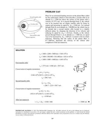 PROPRIETARY MATERIAL. © 2013 The McGraw-Hill Companies, Inc. All rights reserved. No part of this Manual may be displayed,
reproduced or distributed in any form or by any means, without the prior written permission of the publisher, or used beyond the limited
distribution to teachers and educators permitted by McGraw-Hill for their individual course preparation. If you are a student using this Manual,
you are using it without permission.
437
PROBLEM 12.87
Plans for an unmanned landing mission on the planet Mars called
for the earth-return vehicle to first describe a circular orbit at an
altitude dA = 2200 km above the surface of the planet with a
velocity of 2771 m/s. As it passed through Point A, the vehicle
was to be inserted into an elliptic transfer orbit by firing its
engine and increasing its speed by 1046 m/s.AvΔ = As it passed
through Point B, at an altitude dB = 100,000 km, the vehicle was to
be inserted into a second transfer orbit located in a slightly
different plane, by changing the direction of its velocity and
reducing its speed by 22.0 m/s.BvΔ = − Finally, as the vehicle
passed through Point C, at an altitude dC = 1000 km, its speed
was to be increased by 660 m/sCvΔ = to insert it into its return
trajectory. Knowing that the radius of the planet Mars is
R 3400= km, determine the velocity of the vehicle after
completion of the last maneuver.
SOLUTION
6
6
6
3400 2200 5600 km 5.60 10 m
3400 100,000 103,400 km 103.4 10 m
3400 1000 4400 km 4.40 10 m
A
B
C
r
r
r
= + = = ×
= + = = ×
= + = = ×
First transfer orbit.
2771 m/s 1046 m/s 3817 m/sAv = + =
Conservation of angular momentum:
6 6
(5.60 10 )(3817) (103.4 10 )
206.7 m/s
A A B B
B
B
r mv r mv
v
v
=
× = ×
=
Second transfer orbit.
206.7 22.0 184.7 m/s
B B Bv v v′ = + Δ
= − =
Conservation of angular momentum:
6 6
(103.4 10 )(184.7) (4.40 10 )
4340 m/s
B B C C
C
C
r mv r mv
v
v
′ =
× = ×
=
After last maneuver.
4340 660C Cv v v= + Δ = + 5000 m/sv = 
 