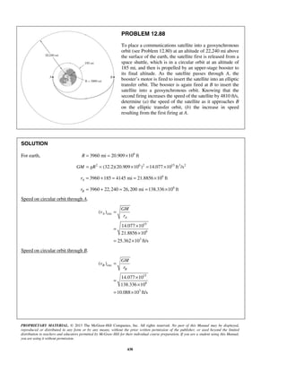 PROPRIETARY MATERIAL. © 2013 The McGraw-Hill Companies, Inc. All rights reserved. No part of this Manual may be displayed,
reproduced or distributed in any form or by any means, without the prior written permission of the publisher, or used beyond the limited
distribution to teachers and educators permitted by McGraw-Hill for their individual course preparation. If you are a student using this Manual,
you are using it without permission.
438
PROBLEM 12.88
To place a communications satellite into a geosynchronous
orbit (see Problem 12.80) at an altitude of 22,240 mi above
the surface of the earth, the satellite first is released from a
space shuttle, which is in a circular orbit at an altitude of
185 mi, and then is propelled by an upper-stage booster to
its final altitude. As the satellite passes through A, the
booster’s motor is fired to insert the satellite into an elliptic
transfer orbit. The booster is again fired at B to insert the
satellite into a geosynchronous orbit. Knowing that the
second firing increases the speed of the satellite by 4810 ft/s,
determine (a) the speed of the satellite as it approaches B
on the elliptic transfer orbit, (b) the increase in speed
resulting from the first firing at A.
SOLUTION
For earth, 6
3960 mi 20.909 10 ftR = = ×
2 6 2 15 3 2
(32.2)(20.909 10 ) 14.077 10 ft /sGM gR= = × = ×
6
3960 185 4145 mi 21.8856 10 ftAr = + = = ×
6
3960 22,240 26,200 mi 138.336 10 ftBr = + = = ×
Speed on circular orbit through A.
circ
15
6
3
( )
14.077 10
21.8856 10
25.362 10 ft/s
A
A
GM
v
r
=
×
=
×
= ×
Speed on circular orbit through B.
circ
15
6
3
( )
14.077 10
138.336 10
10.088 10 ft/s
B
B
GM
v
r
=
×
=
×
= ×
 