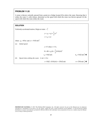 PROPRIETARY MATERIAL. © 2013 The McGraw-Hill Companies, Inc. All rights reserved. No part of this Manual may be displayed,
reproduced or distributed in any form or by any means, without the prior written permission of the publisher, or used beyond the limited
distribution to teachers and educators permitted by McGraw-Hill for their individual course preparation. If you are a student using this Manual,
you are using it without permission.
43
PROBLEM 11.33
A stone is thrown vertically upward from a point on a bridge located 40 m above the water. Knowing that it
strikes the water 4 s after release, determine (a) the speed with which the stone was thrown upward, (b) the
speed with which the stone strikes the water.
SOLUTION
Uniformly accelerated motion. Origin at water.
2
0 0
0
1
2
y y v t at
v v at
= + +
= +
where 0 40 my = and 2
9.81m/s .a = −
(a) Initial speed.
0y = when 4 s.t =
2
0
0
1
0 40 (4) (9.81)(4)
2
9.62 m/s
v
v
= + −
= 0 9.62 m/s=v 
(b) Speed when striking the water. ( at 4 s)v t =
9.62 (9.81)(4) 29.62 m/sv = − = − 29.6 m/s=v 
 