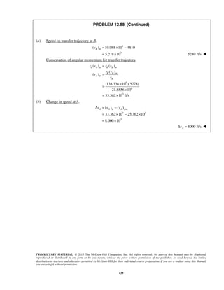 PROPRIETARY MATERIAL. © 2013 The McGraw-Hill Companies, Inc. All rights reserved. No part of this Manual may be displayed,
reproduced or distributed in any form or by any means, without the prior written permission of the publisher, or used beyond the limited
distribution to teachers and educators permitted by McGraw-Hill for their individual course preparation. If you are a student using this Manual,
you are using it without permission.
439
PROBLEM 12.88 (Continued)
(a) Speed on transfer trajectory at B.
3
tr
3
( ) 10.088 10 4810
5.278 10
Bv = × −
= × 5280 ft/s 
Conservation of angular momentum for transfer trajectory.
tr tr
tr
tr
6
6
3
( ) ( )
( )
( )
(138.336 10 )(5278)
21.8856 10
33.362 10 ft/s
A A B B
B B
A
A
r v r v
r v
v
r
=
=
×
=
×
= ×
(b) Change in speed at A.
tr circ
3 3
3
( ) ( )
33.362 10 25.362 10
8.000 10
A A Av v vΔ = −
= × − ×
= ×
8000 ft/sAvΔ = 
 